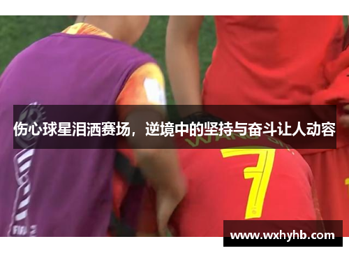 伤心球星泪洒赛场，逆境中的坚持与奋斗让人动容